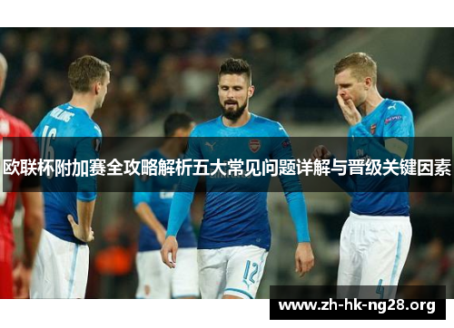 欧联杯附加赛全攻略解析五大常见问题详解与晋级关键因素